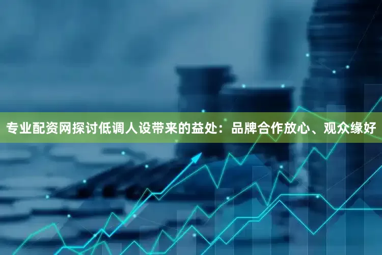 专业配资网探讨低调人设带来的益处：品牌合作放心、观众缘好